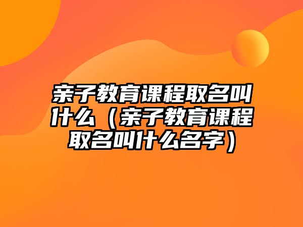 親子教育課程取名叫什么（親子教育課程取名叫什么名字）