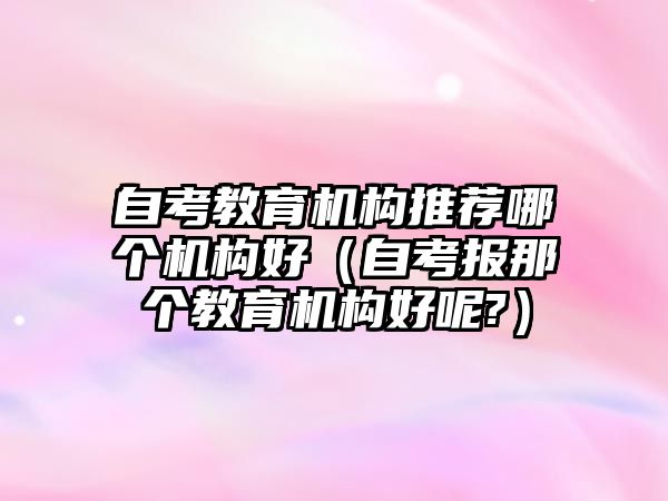 自考教育機構推薦哪個機構好（自考報那個教育機構好呢?）