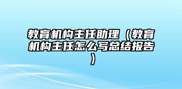 教育機構主任助理（教育機構主任怎么寫總結報告）