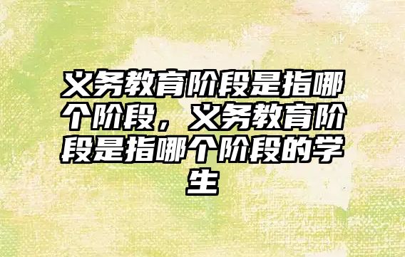 義務教育階段是指哪個階段，義務教育階段是指哪個階段的學生