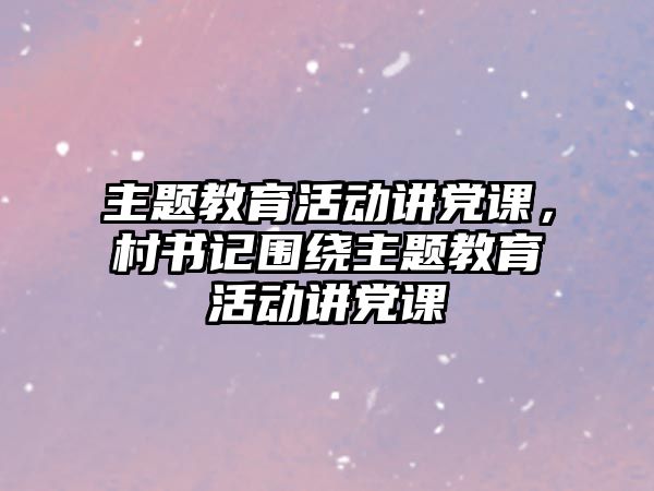 主題教育活動講黨課，村書記圍繞主題教育活動講黨課