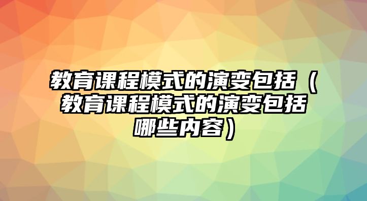 教育課程模式的演變包括（教育課程模式的演變包括哪些內容）