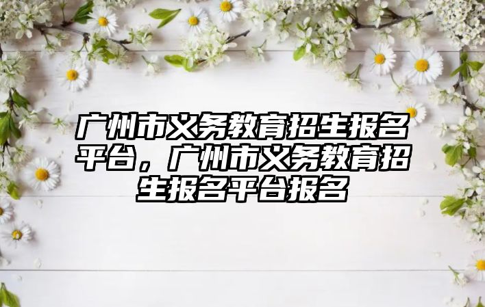 廣州市義務教育招生報名平臺，廣州市義務教育招生報名平臺報名