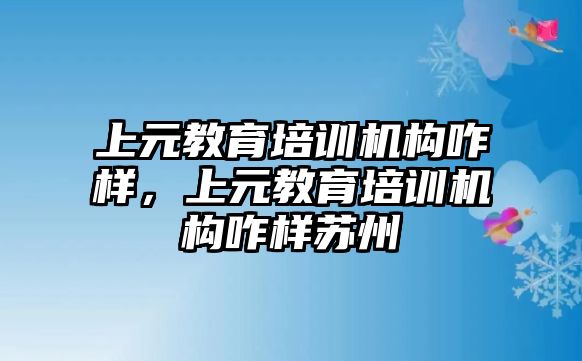 上元教育培訓機構咋樣，上元教育培訓機構咋樣蘇州