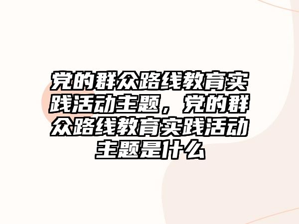 黨的群眾路線教育實踐活動主題，黨的群眾路線教育實踐活動主題是什么