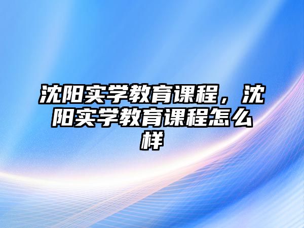 沈陽實學教育課程，沈陽實學教育課程怎么樣