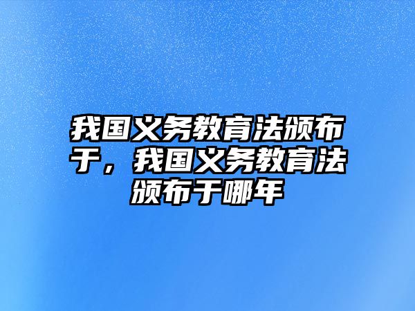 我國義務教育法頒布于，我國義務教育法頒布于哪年