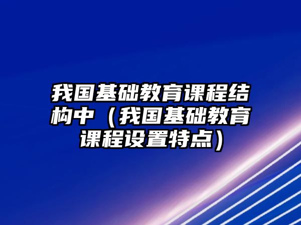 我國(guó)基礎(chǔ)教育課程結(jié)構(gòu)中（我國(guó)基礎(chǔ)教育課程設(shè)置特點(diǎn)）