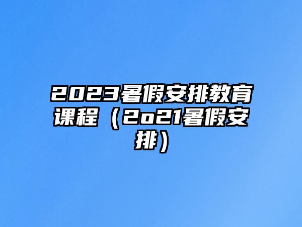 2023暑假安排教育課程（2o21暑假安排）