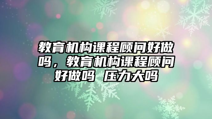 教育機(jī)構(gòu)課程顧問好做嗎，教育機(jī)構(gòu)課程顧問好做嗎 壓力大嗎