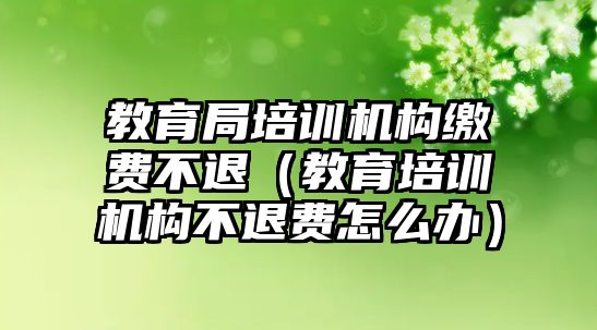 教育局培訓機構繳費不退（教育培訓機構不退費怎么辦）