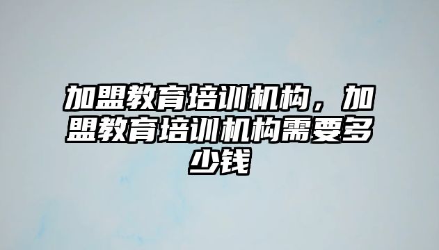 加盟教育培訓機構，加盟教育培訓機構需要多少錢