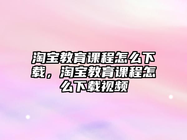 淘寶教育課程怎么下載，淘寶教育課程怎么下載視頻