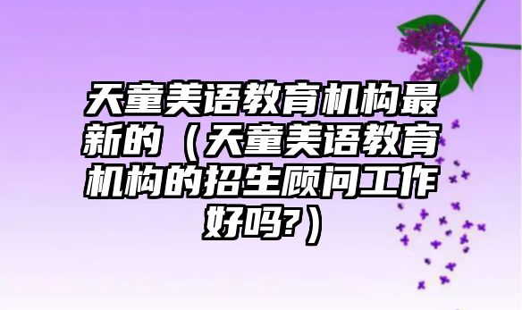 天童美語(yǔ)教育機(jī)構(gòu)最新的（天童美語(yǔ)教育機(jī)構(gòu)的招生顧問(wèn)工作好嗎?）