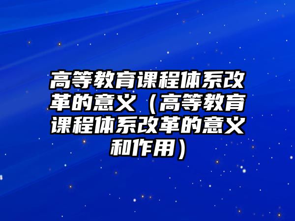 高等教育課程體系改革的意義（高等教育課程體系改革的意義和作用）