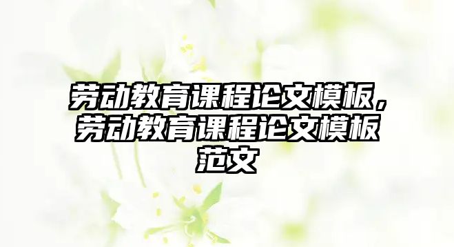 勞動教育課程論文模板，勞動教育課程論文模板范文