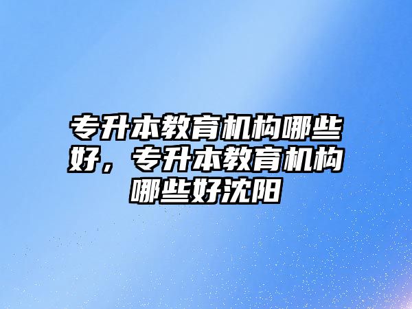 專升本教育機構哪些好，專升本教育機構哪些好沈陽