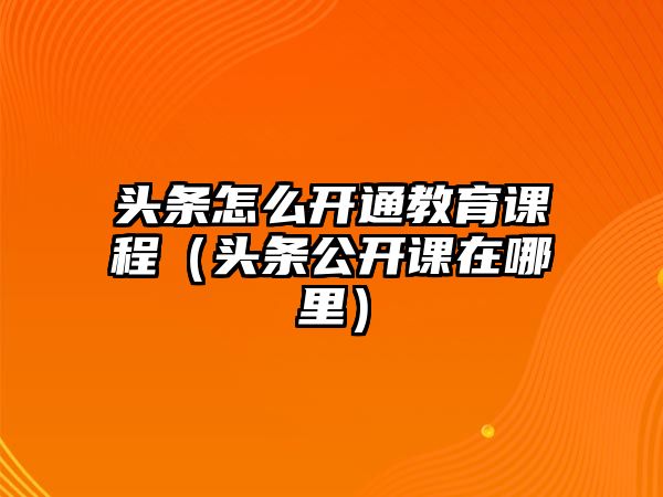 頭條怎么開通教育課程（頭條公開課在哪里）