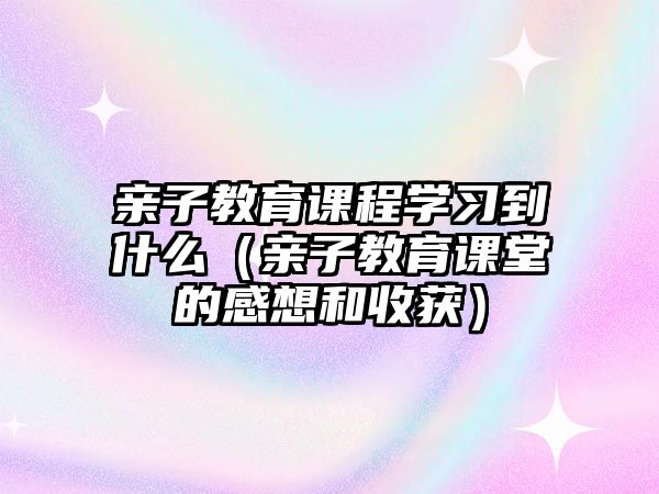 親子教育課程學習到什么（親子教育課堂的感想和收獲）