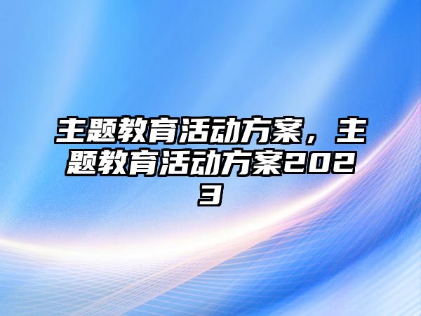 主題教育活動方案，主題教育活動方案2023