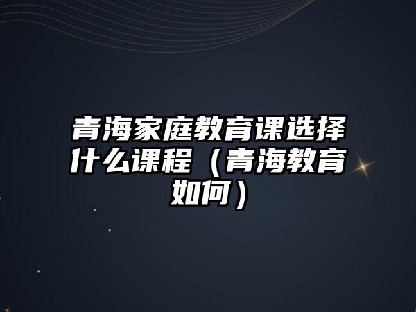 青海家庭教育課選擇什么課程（青海教育如何）