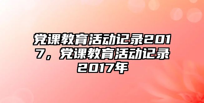 黨課教育活動記錄2017，黨課教育活動記錄2017年