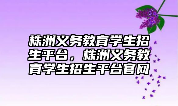 株洲義務教育學生招生平臺，株洲義務教育學生招生平臺官網