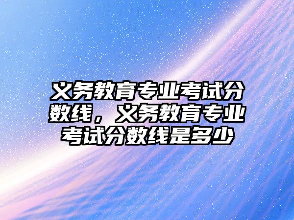 義務教育專業考試分數線，義務教育專業考試分數線是多少