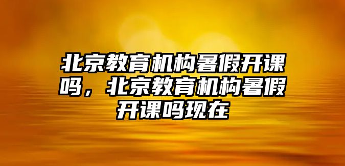 北京教育機構暑假開課嗎，北京教育機構暑假開課嗎現在