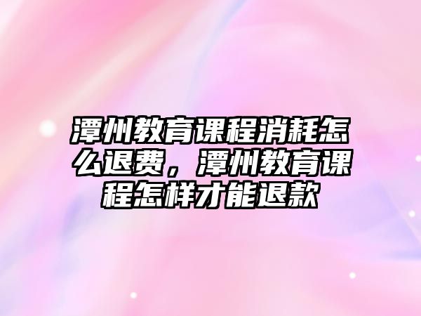 潭州教育課程消耗怎么退費，潭州教育課程怎樣才能退款