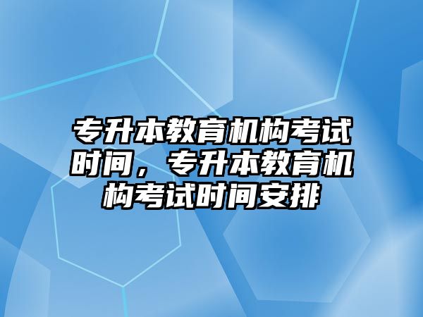 專升本教育機構考試時間，專升本教育機構考試時間安排