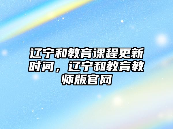 遼寧和教育課程更新時間，遼寧和教育教師版官網