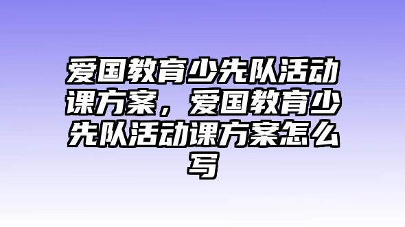 愛國教育少先隊活動課方案，愛國教育少先隊活動課方案怎么寫