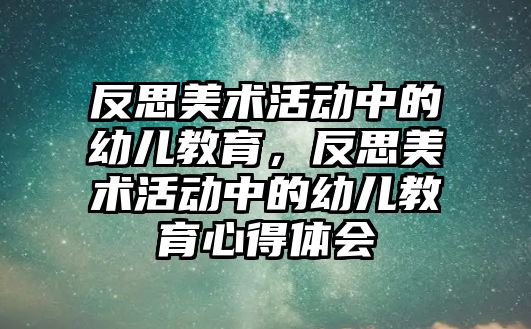 反思美術(shù)活動中的幼兒教育，反思美術(shù)活動中的幼兒教育心得體會