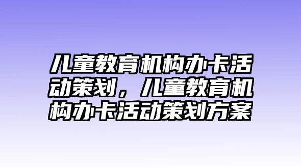 兒童教育機(jī)構(gòu)辦卡活動策劃，兒童教育機(jī)構(gòu)辦卡活動策劃方案