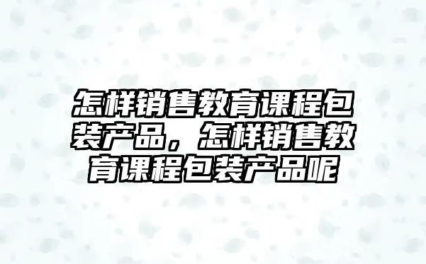 怎樣銷售教育課程包裝產品，怎樣銷售教育課程包裝產品呢