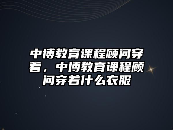 中博教育課程顧問穿著，中博教育課程顧問穿著什么衣服