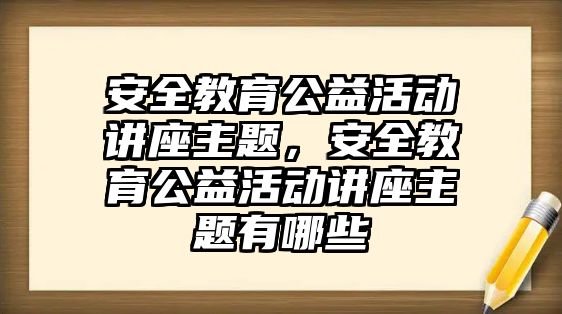 安全教育公益活動講座主題，安全教育公益活動講座主題有哪些