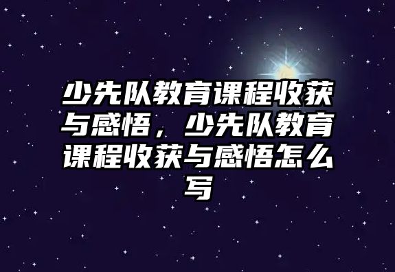 少先隊教育課程收獲與感悟，少先隊教育課程收獲與感悟怎么寫