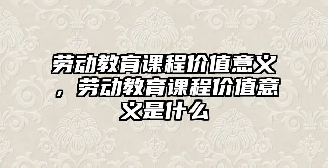 勞動教育課程價值意義，勞動教育課程價值意義是什么