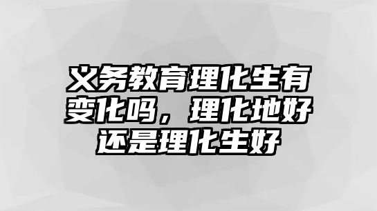 義務教育理化生有變化嗎，理化地好還是理化生好