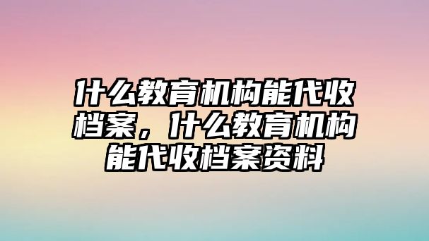 什么教育機構能代收檔案，什么教育機構能代收檔案資料