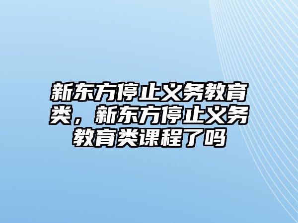 新東方停止義務(wù)教育類，新東方停止義務(wù)教育類課程了嗎