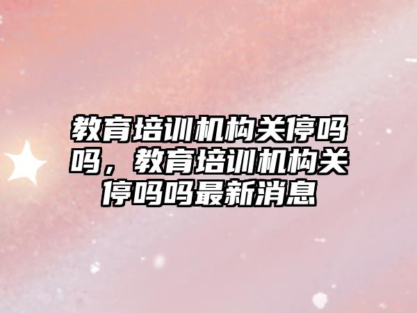 教育培訓機構關停嗎嗎，教育培訓機構關停嗎嗎最新消息