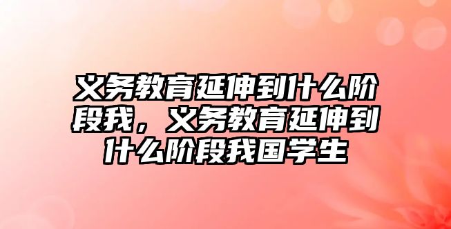 義務教育延伸到什么階段我，義務教育延伸到什么階段我國學生