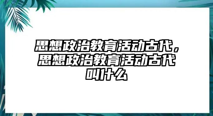 思想政治教育活動古代，思想政治教育活動古代叫什么