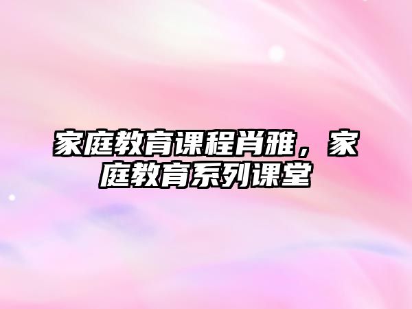 家庭教育課程肖雅，家庭教育系列課堂