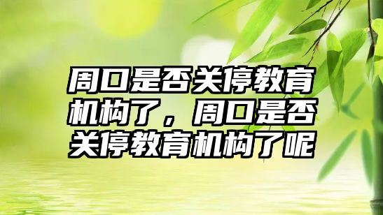 周口是否關停教育機構了，周口是否關停教育機構了呢