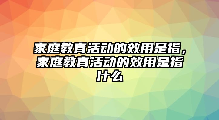 家庭教育活動的效用是指，家庭教育活動的效用是指什么