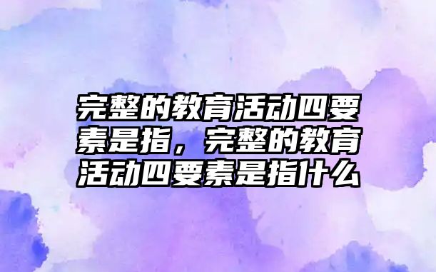 完整的教育活動四要素是指，完整的教育活動四要素是指什么